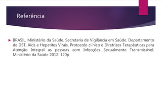 Referência
 BRASIL. Ministério da Saúde. Secretaria de Vigilância em Saúde. Departamento
de DST, Aids e Hepatites Virais. Protocolo clínico e Diretrizes Terapêuticas para
Atenção Integral as pessoas com Infecções Sexualmente Transmissível.
Ministério da Saúde 2012. 120p
 