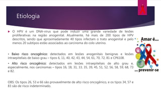 Etiologia
 O HPV é um DNA-vírus que pode induzir uma grande variedade de lesões
proliferativas na região anogenital. Atualmente, há mais de 200 tipos de HPV
descritos, sendo que aproximadamente 40 tipos infectam o trato anogenital e pelo
menos 20 subtipos estão associados ao carcinoma do colo uterino.
• Baixo risco oncogênico: detectados em lesões anogenitais benignas e lesões
intraepiteliais de baixo grau – tipos 6, 11, 40, 42, 43, 44, 54, 61, 70, 72, 81 e CP6108.
• Alto risco oncogênico: detectados em lesões intraepiteliais de alto grau e,
especialmente, nos carcinomas – tipos 16, 18, 31, 33, 35, 39, 45, 51, 52, 56, 58, 59, 68, 73
e 82.
OBS: Os tipos 26, 53 e 66 são provavelmente de alto risco oncogênico, e os tipos 34, 57 e
83 são de risco indeterminado.
 