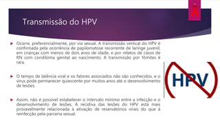 Transmissão do HPV
 Ocorre, preferencialmente, por via sexual. A transmissão vertical do HPV é
confirmada pela ocorrência de papilomatose recorrente de laringe juvenil,
em crianças com menos de dois anos de idade, e por relatos de casos de
RN com condiloma genital ao nascimento. A transmissão por fômites é
rara.
 O tempo de latência viral e os fatores associados não são conhecidos, e o
vírus pode permanecer quiescente por muitos anos até o desenvolvimento
de lesões.
 Assim, não é possível estabelecer o intervalo mínimo entre a infecção e o
desenvolvimento de lesões. A recidiva das lesões do HPV está mais
provavelmente relacionada à ativação de reservatórios virais do que à
reinfecção pela parceria sexual.
 