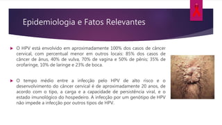 Epidemiologia e Fatos Relevantes
 O HPV está envolvido em aproximadamente 100% dos casos de câncer
cervical, com percentual menor em outros locais: 85% dos casos de
câncer de ânus, 40% de vulva, 70% de vagina e 50% de pênis; 35% de
orofaringe, 10% de laringe e 23% de boca.
 O tempo médio entre a infecção pelo HPV de alto risco e o
desenvolvimento do câncer cervical é de aproximadamente 20 anos, de
acordo com o tipo, a carga e a capacidade de persistência viral, e o
estado imunológico do hospedeiro. A infecção por um genótipo de HPV
não impede a infecção por outros tipos de HPV.
 