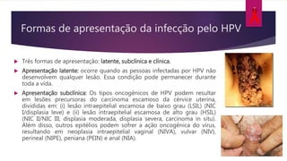 Formas de apresentação da infecção pelo HPV
 Três formas de apresentação: latente, subclínica e clínica.
 Apresentação latente: ocorre quando as pessoas infectadas por HPV não
desenvolvem qualquer lesão. Essa condição pode permanecer durante
toda a vida.
 Apresentação subclínica: Os tipos oncogênicos de HPV podem resultar
em lesões precursoras do carcinoma escamoso da cérvice uterina,
divididas em: (i) lesão intraepitelial escamosa de baixo grau (LSIL) (NIC
I/displasia leve) e (ii) lesão intraepitelial escamosa de alto grau (HSIL)
(NIC II/NIC III, displasia moderada, displasia severa, carcinoma in situ).
Além disso, outros epitélios podem sofrer a ação oncogênica do vírus,
resultando em neoplasia intraepitelial vaginal (NIVA), vulvar (NIV),
perineal (NIPE), peniana (PEIN) e anal (NIA).
 