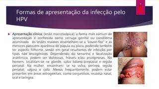 Formas de apresentação da infecção pelo
HPV
 Apresentação clínica: (lesão macroscópica): a forma mais comum de
apresentação é conhecida como verruga genital ou condiloma
acuminado. As lesões maiores assemelham-se a “couve-flor” e as
menores possuem aparência de pápula ou placa, podendo também
ter aspecto filiforme, sendo em geral resultantes de infecção por
tipos não oncogênicos. Dependendo do tamanho e localização
anatômica, podem ser dolorosas, friáveis e/ou pruriginosas. No
homem, localizam-se na glande, sulco bálano-prepucial e região
perianal. Na mulher, encontram- se na vulva, períneo, região
perianal, vagina e colo. Menos frequentemente, podem estar
presentes em áreas extragenitais, como conjuntivas, mucosa nasal,
oral e laríngea.
 