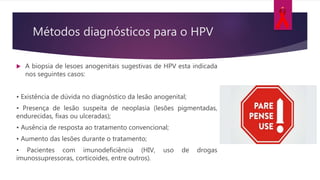  A biopsia de lesoes anogenitais sugestivas de HPV esta indicada
nos seguintes casos:
• Existência de dúvida no diagnóstico da lesão anogenital;
• Presença de lesão suspeita de neoplasia (lesões pigmentadas,
endurecidas, fixas ou ulceradas);
• Ausência de resposta ao tratamento convencional;
• Aumento das lesões durante o tratamento;
• Pacientes com imunodeficiência (HIV, uso de drogas
imunossupressoras, corticoides, entre outros).
Métodos diagnósticos para o HPV
 