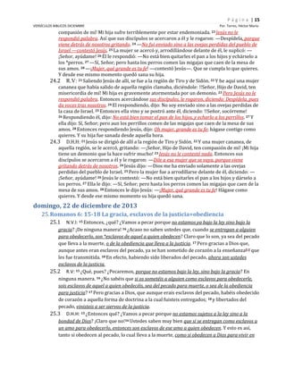 P á g i n a | 15
VERSÍCULOS BIBLICOS DICIEMBRE

Por. Torres, Héctor Mario

compasión de mí! Mi hija sufre terriblemente por estar endemoniada. 23 Jesús no le
respondió palabra. Así que sus discípulos se acercaron a él y le rogaron: —Despídela, porque
viene detrás de nosotros gritando. 24 —No fui enviado sino a las ovejas perdidas del pueblo de
Israel —contestó Jesús. 25 La mujer se acercó y, arrodillándose delante de él, le suplicó: —
¡Señor, ayúdame! 26 Él le respondió: —No está bien quitarles el pan a los hijos y echárselo a
los *perros. 27 —Sí, Señor; pero hasta los perros comen las migajas que caen de la mesa de
sus amos. 28 —¡Mujer, qué grande es tu fe! —contestó Jesús—. Que se cumpla lo que quieres.
Y desde ese mismo momento quedó sana su hija.
24.2 R.V: 21 Saliendo Jesús de allí, se fue a la región de Tiro y de Sidón. 22 Y he aquí una mujer
cananea que había salido de aquella región clamaba, diciéndole: !!Señor, Hijo de David, ten
misericordia de mí! Mi hija es gravemente atormentada por un demonio. 23 Pero Jesús no le
respondió palabra. Entonces acercándose sus discípulos, le rogaron, diciendo: Despídela, pues
da voces tras nosotros. 24 El respondiendo, dijo: No soy enviado sino a las ovejas perdidas de
la casa de Israel. 25 Entonces ella vino y se postró ante él, diciendo: !!Señor, socórreme!
26 Respondiendo él, dijo: No está bien tomar el pan de los hijos, y echarlo a los perrillos. 27 Y
ella dijo: Sí, Señor; pero aun los perrillos comen de las migajas que caen de la mesa de sus
amos. 28 Entonces respondiendo Jesús, dijo: Oh mujer, grande es tu fe; hágase contigo como
quieres. Y su hija fue sanada desde aquella hora.
24.3 D.H.H: 21 Jesús se dirigió de allí a la región de Tiro y Sidón. 22 Y una mujer cananea, de
aquella región, se le acercó, gritando: —¡Señor, Hijo de David, ten compasión de mí! ¡Mi hija
tiene un demonio que la hace sufrir mucho! 23 Jesús no le contestó nada. Entonces sus
discípulos se acercaron a él y le rogaron: —Dile a esa mujer que se vaya, porque viene
gritando detrás de nosotros. 24 Jesús dijo: —Dios me ha enviado solamente a las ovejas
perdidas del pueblo de Israel. 25 Pero la mujer fue a arrodillarse delante de él, diciendo: —
¡Señor, ayúdame! 26 Jesús le contestó: —No está bien quitarles el pan a los hijos y dárselo a
los perros. 27 Ella le dijo: —Sí, Señor; pero hasta los perros comen las migajas que caen de la
mesa de sus amos. 28 Entonces le dijo Jesús: —¡Mujer, qué grande es tu fe! Hágase como
quieres. Y desde ese mismo momento su hija quedó sana.

domingo, 22 de diciembre de 2013
25. Romanos 6: 15-18 La gracia, esclavos de la justicia=obediencia
25.1

N.V.I: 15 Entonces, ¿qué? ¿Vamos a pecar porque no estamos ya bajo la ley sino bajo la
gracia? ¡De ninguna manera! 16 ¿Acaso no saben ustedes que, cuando se entregan a alguien
para obedecerlo, son *esclavos de aquel a quien obedecen? Claro que lo son, ya sea del pecado
que lleva a la muerte, o de la obediencia que lleva a la justicia. 17 Pero gracias a Dios que,
aunque antes eran esclavos del pecado, ya se han sometido de corazón a la enseñanza[b] que
les fue transmitida. 18 En efecto, habiendo sido liberados del pecado, ahora son ustedes
esclavos de la justicia.
25.2 R.V: 15 ¿Qué, pues? ¿Pecaremos, porque no estamos bajo la ley, sino bajo la gracia? En
ninguna manera. 16 ¿No sabéis que si os sometéis a alguien como esclavos para obedecerle,
sois esclavos de aquel a quien obedecéis, sea del pecado para muerte, o sea de la obediencia
para justicia? 17 Pero gracias a Dios, que aunque erais esclavos del pecado, habéis obedecido
de corazón a aquella forma de doctrina a la cual fuisteis entregados; 18 y libertados del
pecado, vinisteis a ser siervos de la justicia.
25.3 D.H.H: 15 ¿Entonces qué? ¿Vamos a pecar porque no estamos sujetos a la ley sino a la
bondad de Dios? ¡Claro que no!16 Ustedes saben muy bien que si se entregan como esclavos a
un amo para obedecerlo, entonces son esclavos de ese amo a quien obedecen. Y esto es así,
tanto si obedecen al pecado, lo cual lleva a la muerte, como si obedecen a Dios para vivir en

 