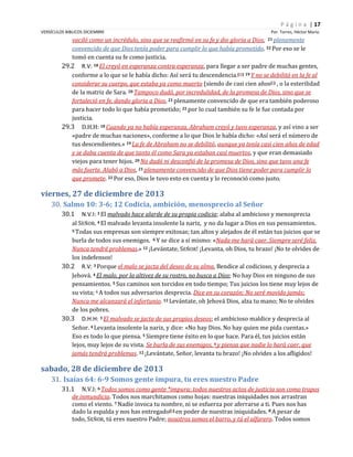 P á g i n a | 17
VERSÍCULOS BIBLICOS DICIEMBRE

Por. Torres, Héctor Mario

vaciló como un incrédulo, sino que se reafirmó en su fe y dio gloria a Dios, 21 plenamente
convencido de que Dios tenía poder para cumplir lo que había prometido. 22 Por eso se le
tomó en cuenta su fe como justicia.
29.2 R.V: 18 El creyó en esperanza contra esperanza, para llegar a ser padre de muchas gentes,
conforme a lo que se le había dicho: Así será tu descendencia.(H) 19 Y no se debilitó en la fe al
considerar su cuerpo, que estaba ya como muerto (siendo de casi cien años(I) , o la esterilidad
de la matriz de Sara. 20 Tampoco dudó, por incredulidad, de la promesa de Dios, sino que se
fortaleció en fe, dando gloria a Dios, 21 plenamente convencido de que era también poderoso
para hacer todo lo que había prometido; 22 por lo cual también su fe le fue contada por
justicia.
29.3 D.H.H: 18 Cuando ya no había esperanza, Abraham creyó y tuvo esperanza, y así vino a ser
«padre de muchas naciones», conforme a lo que Dios le había dicho: «Así será el número de
tus descendientes.» 19 La fe de Abraham no se debilitó, aunque ya tenía casi cien años de edad
y se daba cuenta de que tanto él como Sara ya estaban casi muertos, y que eran demasiado
viejos para tener hijos. 20 No dudó ni desconfió de la promesa de Dios, sino que tuvo una fe
más fuerte. Alabó a Dios, 21 plenamente convencido de que Dios tiene poder para cumplir lo
que promete. 22 Por eso, Dios le tuvo esto en cuenta y lo reconoció como justo.

viernes, 27 de diciembre de 2013
30. Salmo 10: 3-6; 12 Codicia, ambición, menosprecio al Señor
30.1

N.V.I: 3 El malvado hace alarde de su propia codicia; alaba al ambicioso y menosprecia
al SEÑOR. 4 El malvado levanta insolente la nariz, y no da lugar a Dios en sus pensamientos.
5 Todas sus empresas son siempre exitosas; tan altos y alejados de él están tus juicios que se
burla de todos sus enemigos. 6 Y se dice a sí mismo: «Nada me hará caer. Siempre seré feliz.
Nunca tendré problemas.» 12 ¡Levántate, SEÑOR! ¡Levanta, oh Dios, tu brazo! ¡No te olvides de
los indefensos!
30.2 R.V: 3 Porque el malo se jacta del deseo de su alma, Bendice al codicioso, y desprecia a
Jehová. 4 El malo, por la altivez de su rostro, no busca a Dios; No hay Dios en ninguno de sus
pensamientos. 5 Sus caminos son torcidos en todo tiempo; Tus juicios los tiene muy lejos de
su vista; 6 A todos sus adversarios desprecia. Dice en su corazón: No seré movido jamás;
Nunca me alcanzará el infortunio. 12 Levántate, oh Jehová Dios, alza tu mano; No te olvides
de los pobres.
30.3 D.H.H: 3 El malvado se jacta de sus propios deseos; el ambicioso maldice y desprecia al
Señor. 4 Levanta insolente la nariz, y dice: «No hay Dios. No hay quien me pida cuentas.»
Eso es todo lo que piensa. 5 Siempre tiene éxito en lo que hace. Para él, tus juicios están
lejos, muy lejos de su vista. Se burla de sus enemigos, 6 y piensa que nadie lo hará caer, que
jamás tendrá problemas. 12 ¡Levántate, Señor, levanta tu brazo! ¡No olvides a los afligidos!

sabado, 28 de diciembre de 2013
31. Isaías 64: 6-9 Somos gente impura, tu eres nuestro Padre
31.1

N.V.I: 6 Todos somos como gente *impura; todos nuestros actos de justicia son como trapos
de inmundicia. Todos nos marchitamos como hojas: nuestras iniquidades nos arrastran
como el viento. 7 Nadie invoca tu nombre, ni se esfuerza por aferrarse a ti. Pues nos has
dado la espalda y nos has entregado[b] en poder de nuestras iniquidades. 8 A pesar de
todo, SEÑOR, tú eres nuestro Padre; nosotros somos el barro, y tú el alfarero. Todos somos

 