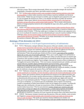 P á g i n a | 18
VERSÍCULOS BIBLICOS DICIEMBRE

Por. Torres, Héctor Mario

obra de tu mano. 9 No te enojes demasiado, SEÑOR; no te acuerdes siempre de nuestras
iniquidades. ¡Considera, por favor, que todos somos tu pueblo!
31.2 R.V: 6 Si bien todos nosotros somos como suciedad, y todas nuestras justicias como trapo
de inmundicia; y caímos todos nosotros como la hoja, y nuestras maldades nos llevaron
como viento. 7 Nadie hay que invoque tu nombre, que se despierte para apoyarse en ti; por
lo cual escondiste de nosotros tu rostro, y nos dejaste marchitar en poder de nuestras
maldades. 8 Ahora pues, Jehová, tú eres nuestro padre; nosotros barro, y tú el que nos
formaste; así que obra de tus manos somos todos nosotros. 9 No te enojes sobremanera,
Jehová, ni tengas perpetua memoria de la iniquidad; he aquí, mira ahora, pueblo tuyo somos
todos nosotros.
31.3 D.H.H: 6 (5) Todos nosotros somos como un hombre impuro; todas nuestras buenas obras
son como un trapo sucio; todos hemos caído como hojas marchitas, y nuestros crímenes nos
arrastran como el viento. 7 (6) No hay nadie que te invoque ni se esfuerce por apoyarse en ti;
por eso te ocultaste de nosotros y nos has abandonado por causa de nuestra maldad. 8 (7) Sin
embargo, Señor, tú eres nuestro padre; nosotros somos el barro, tú nuestro alfarero;
¡todos fuimos hechos por ti mismo! 9 (8) Señor, no te enojes demasiado ni te acuerdes siempre
de nuestros crímenes. ¡Mira que somos tu pueblo!

domingo, 29 de diciembre de 2013
32. 2-Tesalonicenses 1: 3-12 Fe por la perseverancia y el sufrimiento
32.1

N.V.I: 3 Hermanos, siempre debemos dar gracias a Dios por ustedes, como es justo,

porque su fe se acrecienta cada vez más, y en cada uno de ustedes sigue abundando el amor
hacia los otros. 4 Así que nos sentimos orgullosos de ustedes ante las iglesias de Dios por la
perseverancia y la fe que muestran al soportar toda clase de persecuciones y
sufrimientos.5 Todo esto prueba que el juicio de Dios es justo, y por tanto él los considera
dignos de su reino, por el cual están sufriendo. 6 Dios, que es justo, pagará con sufrimiento a
quienes los hacen sufrir a ustedes. 7 Y a ustedes que sufren, les dará descanso, lo mismo que
a nosotros. Esto sucederá cuando el Señor Jesús se manifieste desde el cielo entre llamas de
fuego, con sus poderosos ángeles, 8 para castigar a los que no conocen a Dios ni obedecen el
*evangelio de nuestro Señor Jesús. 11 Por eso oramos constantemente por ustedes, para que
nuestro Dios los considere dignos del llamamiento que les ha hecho, y por su poder
*perfeccione toda disposición al bien y toda obra que realicen por la fe. 12 Oramos así, de
modo que el nombre de nuestro Señor Jesús sea glorificado por medio de ustedes, y ustedes
por él, conforme a la gracia de nuestro Dios y del Señor Jesucristo.[a]
32.2 R.V: 3 Debemos siempre dar gracias a Dios por vosotros, hermanos, como es digno, por
cuanto vuestra fe va creciendo, y el amor de todos y cada uno de vosotros abunda para con los
demás; 4 tanto, que nosotros mismos nos gloriamos de vosotros en las iglesias de Dios, por
vuestra paciencia y fe en todas vuestras persecuciones y tribulaciones que soportáis. 5 Esto
es demostración del justo juicio de Dios, para que seáis tenidos por dignos del reino de
Dios, por el cual asimismo padecéis. 6 Porque es justo delante de Dios pagar con tribulación
a los que os atribulan, 7 y a vosotros que sois atribulados, daros reposo con nosotros,
cuando se manifieste el Señor Jesús desde el cielo con los ángeles de su poder, 8 en llama de
fuego, para dar retribución a los que no conocieron a Dios, ni obedecen al evangelio de
nuestro Señor Jesucristo; 11 Por lo cual asimismo oramos siempre por vosotros, para que
nuestro Dios os tenga por dignos de su llamamiento, y cumpla todo propósito de bondad y
toda obra de fe con su poder, 12 para que el nombre de nuestro Señor Jesucristo sea
glorificado en vosotros, y vosotros en él, por la gracia de nuestro Dios y del Señor Jesucristo.
32.3 D.H.H: 3 Hermanos, siempre tenemos que dar gracias a Dios por ustedes, como es justo
que hagamos, porque la fe de ustedes está creciendo y el amor que cada uno tiene por los
otros es cada vez mayor. 4 De modo que nosotros mismos hablamos de ustedes con
satisfacción en las iglesias de Dios, por la fortaleza y la fe que ustedes muestran en medio de

 