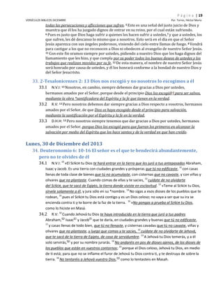 P á g i n a | 19
VERSÍCULOS BIBLICOS DICIEMBRE

Por. Torres, Héctor Mario

todas las persecuciones y aflicciones que sufren. 5 Esto es una señal del justo juicio de Dios y
muestra que él los ha juzgado dignos de entrar en su reino, por el cual están sufriendo.
6 Pues es justo que Dios haga sufrir a quienes los hacen sufrir a ustedes, 7 y que a ustedes, los
que sufren, les dé descanso lo mismo que a nosotros. Esto será en el día en que el Señor
Jesús aparezca con sus ángeles poderosos, viniendo del cielo entre llamas de fuego. 8 Vendrá
para castigar a los que no reconocen a Dios ni obedecen al evangelio de nuestro Señor Jesús.
11 Con este fin oramos siempre por ustedes, pidiendo a nuestro Dios que los haga dignos del
llamamiento que les hizo, y que cumpla por su poder todos los buenos deseos de ustedes y los
trabajos que realizan movidos por su fe. 12 De esta manera, el nombre de nuestro Señor Jesús
será honrado por causa de ustedes, y él los honrará conforme a la bondad de nuestro Dios y
del Señor Jesucristo.

33. 2-Tesalonicenses 2: 13 Dios nos escogió y no nosotros lo escogimos a él
33.1

N.V.I: 13 Nosotros, en cambio, siempre debemos dar gracias a Dios por ustedes,
hermanos amados por el Señor, porque desde el principio Dios los escogió[e] para ser salvos,
mediante la obra *santificadora del Espíritu y la fe que tienen en la verdad.
33.2 R.V: 13 Pero nosotros debemos dar siempre gracias a Dios respecto a vosotros, hermanos
amados por el Señor, de que Dios os haya escogido desde el principio para salvación,
mediante la santificación por el Espíritu y la fe en la verdad,
33.3 D.H.H: 13 Pero nosotros siempre tenemos que dar gracias a Dios por ustedes, hermanos
amados por el Señor, porque Dios los escogió para que fueran los primeros en alcanzar la
salvación por medio del Espíritu que los hace santos y de la verdad en que han creído.

Lunes, 30 de Diciembre del 2013
34. Deuteronomio 6: 10-16 El señor es el que te bendecirá abundantemente,
pero no te olvides de él
34.1

N.V.I: 10 »El SEÑOR tu Dios te hará entrar en la tierra que les juró a tus antepasados Abraham,
Isaac y Jacob. Es una tierra con ciudades grandes y prósperas que tú no edificaste, 11 con casas
llenas de toda clase de bienes que tú no acumulaste, con cisternas que no cavaste, y con viñas y
olivares que no plantaste. Cuando comas de ellas y te sacies, 12 cuídate de no olvidarte
del SEÑOR, que te sacó de Egipto, la tierra donde viviste en esclavitud. 13 »Teme al SEÑOR tu Dios,
sírvele solamente a él, y jura sólo en su *nombre. 14 No sigas a esos dioses de los pueblos que te
rodean, 15 pues el SEÑOR tu Dios está contigo y es un Dios celoso; no vaya a ser que su ira se
encienda contra ti y te borre de la faz de la tierra. 16 »No pongas a prueba al SEÑOR tu Dios,
como lo hiciste en Masá.
34.2 R.V: 10 Cuando Jehová tu Dios te haya introducido en la tierra que juró a tus padres
Abraham,(D) Isaac(E) y Jacob(F) que te daría, en ciudades grandes y buenas que tú no edificaste,
11
y casas llenas de todo bien, que tú no llenaste, y cisternas cavadas que tú no cavaste, viñas y
olivares que no plantaste, y luego que comas y te sacies, 12 cuídate de no olvidarte de Jehová,
que te sacó de la tierra de Egipto, de casa de servidumbre. 13 A Jehová tu Dios temerás, y a él
solo servirás,(G) y por su nombre jurarás. 14 No andaréis en pos de dioses ajenos, de los dioses de
los pueblos que están en vuestros contornos; 15 porque el Dios celoso, Jehová tu Dios, en medio
de ti está; para que no se inflame el furor de Jehová tu Dios contra ti, y te destruya de sobre la
tierra. 16 No tentaréis a Jehová vuestro Dios,(H) como lo tentasteis en Masah.

 