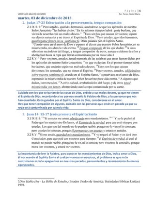 Página |5
VERSÍCULOS BIBLICOS DICIEMBRE

Por. Torres, Héctor Mario

martes, 03 de diciembre de 2013
2. Judas 17-23 Exhortación a la perseverancia, tengan compasión
2.1 D.H.H: 17Pero ustedes, queridos hermanos, acuérdense de que los apóstoles de nuestro
Señor Jesucristo 18les habían dicho: “En los últimos tiempos habrá gente burlona, que
vivirá de acuerdo con sus malos deseos.” 19Esos son los que causan divisiones; siguen
sus deseos naturales y no tienen el Espíritu de Dios. 20Pero ustedes, queridos hermanos,
manténganse firmes en su santísima fe. Oren guiados por el Espíritu Santo.
21
Consérvense en el amor de Dios y esperen el día en que nuestro Señor Jesucristo, en su
misericordia, nos dará la vida eterna. 22Tengan compasión de los que dudan. 23A unos
sálvenlos sacándolos del fuego, y tengan compasión de otros, aunque cuídense de ellos y
aborrezcan hasta la ropa que llevan contaminada por su mala vida.3
2.2 R.V: 17Pero vosotros, amados, tened memoria de las palabras que antes fueron dichas por
los apóstoles de nuestro Señor Jesucristo; 18los que os decían: En el postrer tiempo habrá
burladores, que andarán según sus malvados deseos. 19Estos son los que causan
divisiones; los sensuales, que no tienen al Espíritu. 20Pero vosotros, amados, edificándoos
sobre vuestra santísima fe, orando en el Espíritu Santo, 21conservaos en el amor de Dios,
esperando la misericordia de nuestro Señor Jesucristo para vida eterna. 22A algunos que
dudan, convencedlos. 23A otros salvad, arrebatándolos del fuego; y de otros tened
misericordia con temor, aborreciendo aun la ropa contaminada por su carne.
Cuidado con los que se burlan de las cosas de Dios, debido a sus malos deseos, ya que no tienen
el Espíritu de Dios, recordando a los que nos enseña la Palabra de Dios, y las personas que nos
han enseñado. Oren guiados por el Espíritu Santo de Dios, consérvense en el amor.
Hay que tener compasión de algunos, cuidado con las personas que están en pecado ya que su
ropa está contaminada por su mala vida.

3. Juan 14: 15-17 Jesús promete el Espíritu Santo
3.1 D.H.H: 15“Si ustedes me aman, obedecerán mis mandamientos. 16–17Y yo le pediré al
Padre que les mande otro Defensor, el Espíritu de la verdad, para que esté siempre con
ustedes. Los que son del mundo no lo pueden recibir, porque no lo ven ni lo conocen;
pero ustedes lo conocen, porque él permanece con ustedes y estará en ustedes.
3.2 R.V: 15Si me amáis, guardad mis mandamientos. 16Y yo rogaré al Padre, y os dará otro
Consolador, para que esté con vosotros para siempre: 17el Espíritu de verdad, al cual el
mundo no puede recibir, porque no le ve, ni le conoce; pero vosotros le conocéis, porque
mora con vosotros, y estará en vosotros.
La importancia de leer la Palabra, para conocer los mandamientos de Dios, indica amor a Dios,
él nos mando el Espíritu Santo el cual permanece en nosotros, el problema es que no lo
contristemos o no lo apaguemos en nuestros pecados, pensamientos y razonamientos humanos
equivocados.

3Dios Habla Hoy - La Biblia de Estudio, (Estados Unidos de América: Sociedades Bíblicas Unidas)
1998.

 