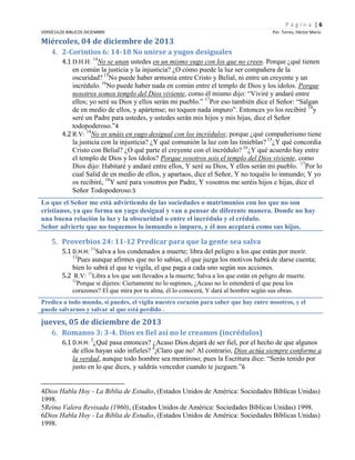Página |6
VERSÍCULOS BIBLICOS DICIEMBRE

Por. Torres, Héctor Mario

Miércoles, 04 de diciembre de 2013
4. 2-Corintios 6: 14-18 No unirse a yugos desiguales
4.1 D.H.H: 14No se unan ustedes en un mismo yugo con los que no creen. Porque ¿qué tienen
en común la justicia y la injusticia? ¿O cómo puede la luz ser compañera de la
oscuridad? 15No puede haber armonía entre Cristo y Belial, ni entre un creyente y un
incrédulo. 16No puede haber nada en común entre el templo de Dios y los ídolos. Porque
nosotros somos templo del Dios viviente, como él mismo dijo: “Viviré y andaré entre
ellos; yo seré su Dios y ellos serán mi pueblo.” 17Por eso también dice el Señor: “Salgan
de en medio de ellos, y apártense; no toquen nada impuro”. Entonces yo los recibiré 18y
seré un Padre para ustedes, y ustedes serán mis hijos y mis hijas, dice el Señor
todopoderoso.”4
4.2 R.V: 14No os unáis en yugo desigual con los incrédulos; porque ¿qué compañerismo tiene
la justicia con la injusticia? ¿Y qué comunión la luz con las tinieblas? 15¿Y qué concordia
Cristo con Belial? ¿O qué parte el creyente con el incrédulo? 16¿Y qué acuerdo hay entre
el templo de Dios y los ídolos? Porque vosotros sois el templo del Dios viviente, como
Dios dijo: Habitaré y andaré entre ellos, Y seré su Dios, Y ellos serán mi pueblo. 17Por lo
cual Salid de en medio de ellos, y apartaos, dice el Señor, Y no toquéis lo inmundo; Y yo
os recibiré, 18Y seré para vosotros por Padre, Y vosotros me seréis hijos e hijas, dice el
Señor Todopoderoso.5
Lo que el Señor me está advirtiendo de las sociedades o matrimonios con los que no son
cristianos, ya que forma un yugo desigual y van a pensar de diferente manera. Donde no hay
una buena relación la luz y la obscuridad o entre el incrédulo y el crédulo.
Señor advierte que no toquemos lo inmundo o impuro, y él nos aceptará como sus hijos.

5. Proverbios 24: 11-12 Predicar para que la gente sea salva
5.1 D.H.H: 11Salva a los condenados a muerte; libra del peligro a los que están por morir.
12
Pues aunque afirmes que no lo sabías, el que juzga los motivos habrá de darse cuenta;
bien lo sabrá el que te vigila, el que paga a cada uno según sus acciones.
5.2 R.V: 11Libra a los que son llevados a la muerte; Salva a los que están en peligro de muerte.
12

Porque si dijeres: Ciertamente no lo supimos, ¿Acaso no lo entenderá el que pesa los
corazones? El que mira por tu alma, él lo conocerá, Y dará al hombre según sus obras.
Predica a todo mundo, si puedes, el vigila nuestro corazón para saber que hay entre nosotros, y el
puede salvarnos y salvar al que está perdido .

jueves, 05 de diciembre de 2013
6. Romanos 3: 3-4. Dios es fiel así no le creamos (incrédulos)
6.1 D.H.H: 3¿Qué pasa entonces? ¿Acaso Dios dejará de ser fiel, por el hecho de que algunos
de ellos hayan sido infieles? 4¡Claro que no! Al contrario, Dios actúa siempre conforme a
la verdad, aunque todo hombre sea mentiroso; pues la Escritura dice: “Serás tenido por
justo en lo que dices, y saldrás vencedor cuando te juzguen.”6

4Dios Habla Hoy - La Biblia de Estudio, (Estados Unidos de América: Sociedades Bíblicas Unidas)
1998.
5Reina Valera Revisada (1960), (Estados Unidos de América: Sociedades Bíblicas Unidas) 1998.
6Dios Habla Hoy - La Biblia de Estudio, (Estados Unidos de América: Sociedades Bíblicas Unidas)
1998.

 