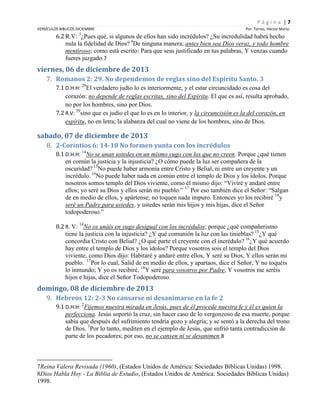 Página |7
VERSÍCULOS BIBLICOS DICIEMBRE
3

Por. Torres, Héctor Mario

6.2 R.V: ¿Pues qué, si algunos de ellos han sido incrédulos? ¿Su incredulidad habrá hecho
nula la fidelidad de Dios? 4De ninguna manera; antes bien sea Dios veraz, y todo hombre
mentiroso; como está escrito: Para que seas justificado en tus palabras, Y venzas cuando
fueres juzgado.7

viernes, 06 de diciembre de 2013
7. Romanos 2: 29. No dependemos de reglas sino del Espíritu Santo. 3
7.1 D.H.H: 29El verdadero judío lo es interiormente, y el estar circuncidado es cosa del
corazón: no depende de reglas escritas, sino del Espíritu. El que es así, resulta aprobado,
no por los hombres, sino por Dios.
7.2 R.V: 29sino que es judío el que lo es en lo interior, y la circuncisión es la del corazón, en
espíritu, no en letra; la alabanza del cual no viene de los hombres, sino de Dios.

sabado, 07 de diciembre de 2013
8. 2-Corintios 6: 14-18 No formen yunta con los incrédulos
8.1 D.H.H: 14No se unan ustedes en un mismo yugo con los que no creen. Porque ¿qué tienen
en común la justicia y la injusticia? ¿O cómo puede la luz ser compañera de la
oscuridad? 15No puede haber armonía entre Cristo y Belial, ni entre un creyente y un
incrédulo. 16No puede haber nada en común entre el templo de Dios y los ídolos. Porque
nosotros somos templo del Dios viviente, como él mismo dijo: “Viviré y andaré entre
ellos; yo seré su Dios y ellos serán mi pueblo.” 17 Por eso también dice el Señor: “Salgan
de en medio de ellos, y apártense; no toquen nada impuro. Entonces yo los recibiré 18y
seré un Padre para ustedes, y ustedes serán mis hijos y mis hijas, dice el Señor
todopoderoso.”
8.2 R. V: 14No os unáis en yugo desigual con los incrédulos; porque ¿qué compañerismo
tiene la justicia con la injusticia? ¿Y qué comunión la luz con las tinieblas? 15¿Y qué
concordia Cristo con Belial? ¿O qué parte el creyente con el incrédulo? 16¿Y qué acuerdo
hay entre el templo de Dios y los ídolos? Porque vosotros sois el templo del Dios
viviente, como Dios dijo: Habitaré y andaré entre ellos, Y seré su Dios, Y ellos serán mi
pueblo. 17Por lo cual, Salid de en medio de ellos, y apartaos, dice el Señor, Y no toquéis
lo inmundo; Y yo os recibiré, 18Y seré para vosotros por Padre, Y vosotros me seréis
hijos e hijas, dice el Señor Todopoderoso.

domingo, 08 de diciembre de 2013
9. Hebreos 12: 2-3 No cansarse ni desanimarse en la fe 2
9.1 D.H.H: 2Fijemos nuestra mirada en Jesús, pues de él procede nuestra fe y él es quien la
perfecciona. Jesús soportó la cruz, sin hacer caso de lo vergonzoso de esa muerte, porque
sabía que después del sufrimiento tendría gozo y alegría; y se sentó a la derecha del trono
de Dios. 3Por lo tanto, mediten en el ejemplo de Jesús, que sufrió tanta contradicción de
parte de los pecadores; por eso, no se cansen ni se desanimen.8

7Reina Valera Revisada (1960), (Estados Unidos de América: Sociedades Bíblicas Unidas) 1998.
8Dios Habla Hoy - La Biblia de Estudio, (Estados Unidos de América: Sociedades Bíblicas Unidas)
1998.

 