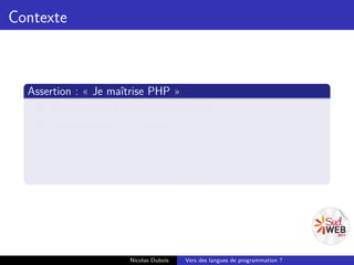 Contexte



  Assertion : « Je maîtrise PHP »
    1 Environnement de développement ;
    2 Environnement de production ;
    3 API ;
    4 Écosystème ;
    5 La communauté liée au langage.




                     Nicolas Dubois   Vers des langues de programmation ?
 