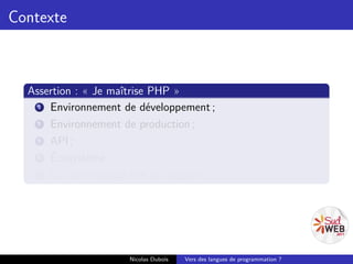 Contexte



  Assertion : « Je maîtrise PHP »
    1 Environnement de développement ;
    2 Environnement de production ;
    3 API ;
    4 Écosystème ;
    5 La communauté liée au langage.




                     Nicolas Dubois   Vers des langues de programmation ?
 