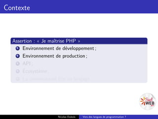 Contexte



  Assertion : « Je maîtrise PHP »
    1 Environnement de développement ;
    2 Environnement de production ;
    3 API ;
    4 Écosystème ;
    5 La communauté liée au langage.




                     Nicolas Dubois   Vers des langues de programmation ?
 