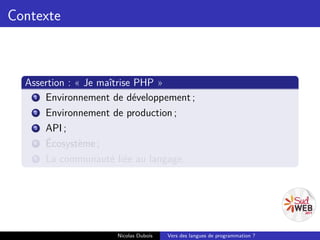Contexte



  Assertion : « Je maîtrise PHP »
    1 Environnement de développement ;
    2 Environnement de production ;
    3 API ;
    4 Écosystème ;
    5 La communauté liée au langage.




                     Nicolas Dubois   Vers des langues de programmation ?
 