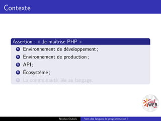 Contexte



  Assertion : « Je maîtrise PHP »
    1 Environnement de développement ;
    2 Environnement de production ;
    3 API ;
    4 Écosystème ;
    5 La communauté liée au langage.




                     Nicolas Dubois   Vers des langues de programmation ?
 