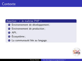 Contexte



  Assertion : « Je maîtrise PHP »
    1 Environnement de développement ;
    2 Environnement de production ;
    3 API ;
    4 Écosystème ;
    5 La communauté liée au langage.




                     Nicolas Dubois   Vers des langues de programmation ?
 