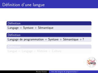 Déﬁnition d’une langue


  Déﬁnition
  Langage = Syntaxe + Sémantique

  Déﬁnition
  Langage de programmation = Syntaxe + Sémantique + ?

  Déﬁnition
  Langue = Langage + Histoire + Culture




                     Nicolas Dubois   Vers des langues de programmation ?
 