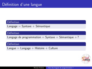 Déﬁnition d’une langue


  Déﬁnition
  Langage = Syntaxe + Sémantique

  Déﬁnition
  Langage de programmation = Syntaxe + Sémantique + ?

  Déﬁnition
  Langue = Langage + Histoire + Culture




                     Nicolas Dubois   Vers des langues de programmation ?
 