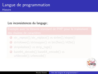 Langue de programmation
Histoire



    Les inconsistences du langage ;
    Exemple avec la librairie standard de PHP pour le traitement
    des chaînes de caractères
      1  str_repeat()/str_replace() vs strlen()/strpos()
      2  strtolower()/strtoupper() vs bin2hex()/nl2br()
      3  stripslashes() vs strip_tags()
      4  base64_decode()/base64_encode() vs
         urldecode()/urlencode()




                         Nicolas Dubois   Vers des langues de programmation ?
 