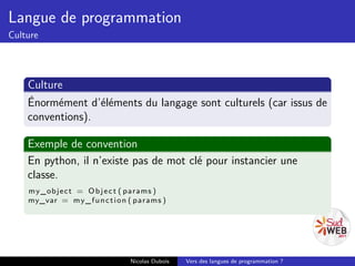 Langue de programmation
Culture




    Culture
    Énormément d’éléments du langage sont culturels (car issus de
    conventions).

    Exemple de convention
    En python, il n’existe pas de mot clé pour instancier une
    classe.
    m y _o b j e c t = O b j e c t ( params )
    my_var = m y _ f u n c t i o n ( params )




                                  Nicolas Dubois   Vers des langues de programmation ?
 