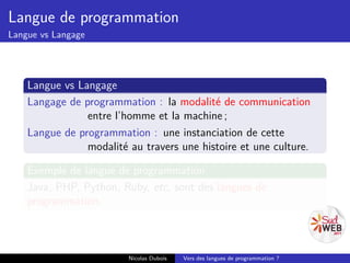 Langue de programmation
Langue vs Langage




    Langue vs Langage
    Langage de programmation : la modalité de communication
                entre l’homme et la machine ;
    Langue de programmation : une instanciation de cette
                modalité au travers une histoire et une culture.

    Exemple de langue de programmation
    Java, PHP, Python, Ruby, etc, sont des langues de
    programmation.



                         Nicolas Dubois   Vers des langues de programmation ?
 