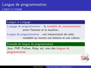 Langue de programmation
Langue vs Langage




    Langue vs Langage
    Langage de programmation : la modalité de communication
                entre l’homme et la machine ;
    Langue de programmation : une instanciation de cette
                modalité au travers une histoire et une culture.

    Exemple de langue de programmation
    Java, PHP, Python, Ruby, etc, sont des langues de
    programmation.



                         Nicolas Dubois   Vers des langues de programmation ?
 
