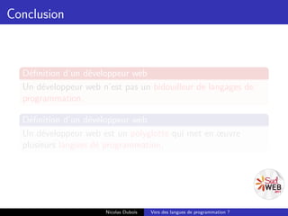 Conclusion



  Déﬁnition d’un développeur web
  Un développeur web n’est pas un bidouilleur de langages de
  programmation.

  Déﬁnition d’un développeur web
  Un développeur web est un polyglotte qui met en œuvre
  plusieurs langues de programmation.




                      Nicolas Dubois   Vers des langues de programmation ?
 