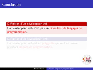 Conclusion



  Déﬁnition d’un développeur web
  Un développeur web n’est pas un bidouilleur de langages de
  programmation.

  Déﬁnition d’un développeur web
  Un développeur web est un polyglotte qui met en œuvre
  plusieurs langues de programmation.




                      Nicolas Dubois   Vers des langues de programmation ?
 