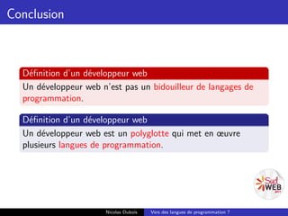Conclusion



  Déﬁnition d’un développeur web
  Un développeur web n’est pas un bidouilleur de langages de
  programmation.

  Déﬁnition d’un développeur web
  Un développeur web est un polyglotte qui met en œuvre
  plusieurs langues de programmation.




                      Nicolas Dubois   Vers des langues de programmation ?
 