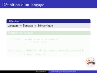 Déﬁnition d’un langage


  Déﬁnition
  Langage = Syntaxe + Sémantique

  Exemple de langage
    Syntaxe :   p u b l i c c l a s s A extends B {
                       // Some c o d e . . .
                }

  Sémantique : déﬁnition d’une classe d’objet A qui étend la
              classe d’objet B.




                           Nicolas Dubois   Vers des langues de programmation ?
 