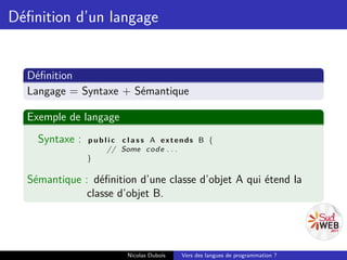 Déﬁnition d’un langage


  Déﬁnition
  Langage = Syntaxe + Sémantique

  Exemple de langage
    Syntaxe :   p u b l i c c l a s s A extends B {
                       // Some c o d e . . .
                }

  Sémantique : déﬁnition d’une classe d’objet A qui étend la
              classe d’objet B.




                           Nicolas Dubois   Vers des langues de programmation ?
 