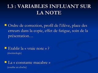 1.3 : VARIABLES INFLUANT SUR LA NOTE Ordre de correction, profil de l’élève, place des erreurs dans la copie, effet de fatigue, soin de la présentation… Etablir la « vraie note » ?  (docimologie) La « constante macabre »  (courbe en cloche) 