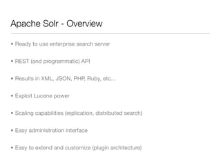 Apache Solr - Overview

• Ready to use enterprise search server


• REST (and programmatic) API


• Results in XML, JSON, PHP, Ruby, etc...


• Exploit Lucene power


• Scaling capabilities (replication, distributed search)


• Easy administration interface


• Easy to extend and customize (plugin architecture)
 