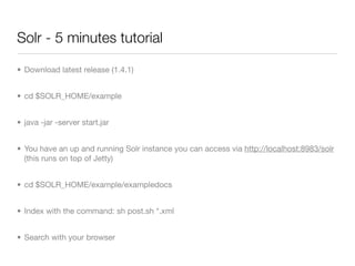 Solr - 5 minutes tutorial

• Download latest release (1.4.1)


• cd $SOLR_HOME/example


• java -jar -server start.jar


• You have an up and running Solr instance you can access via http://localhost:8983/solr
  (this runs on top of Jetty)


• cd $SOLR_HOME/example/exampledocs


• Index with the command: sh post.sh *.xml


• Search with your browser
 