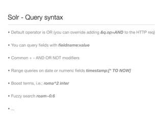 Solr - Query syntax

• Default operator is OR (you can override adding &q.op=AND to the HTTP req)


• You can query ﬁelds with ﬁeldname:value


• Common + - AND OR NOT modiﬁers


• Range queries on date or numeric ﬁelds timestamp:[* TO NOW]


• Boost terms, i.e.: roma^2 inter


• Fuzzy search roam~0.6


• ...
 