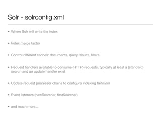 Solr - solrconﬁg.xml

• Where Solr will write the index


• Index merge factor


• Control different caches: documents, query results, ﬁlters


• Request handlers available to consume (HTTP) requests, typically at least a (standard)
  search and an update handler exist


• Update request processor chains to conﬁgure indexing behavior


• Event listeners (newSearcher, ﬁrstSearcher)


• and much more...
 