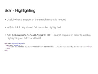 Solr - Highlighting

• Useful when a snippet of the search results is needed


• In Solr 1.4.1 only stored ﬁelds can be highlighted


• Add &hl=true&hl.ﬂ=ﬁeld1,ﬁeld2 to HTTP search request in order to enable
  highlighting on ﬁeld1 and ﬁeld2
 