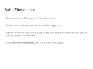 Solr - Filter queries

• Queries used as ﬁlters against the actual query


• Deﬁne document superset without inﬂuencing score


• Useful for domain speciﬁc queries where you want the user to search only in
  certain “areas” of the index


• Add &fq=someﬁlterquery with the default Solr syntax
 