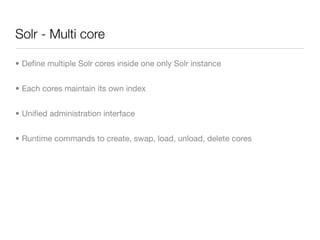Solr - Multi core

• Deﬁne multiple Solr cores inside one only Solr instance


• Each cores maintain its own index


• Uniﬁed administration interface


• Runtime commands to create, swap, load, unload, delete cores
 