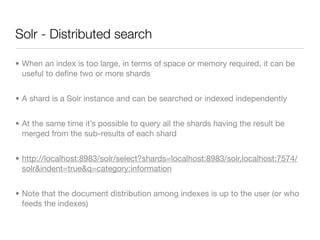 Solr - Distributed search

• When an index is too large, in terms of space or memory required, it can be
  useful to deﬁne two or more shards


• A shard is a Solr instance and can be searched or indexed independently


• At the same time it’s possible to query all the shards having the result be
  merged from the sub-results of each shard


• http://localhost:8983/solr/select?shards=localhost:8983/solr,localhost:7574/
  solr&indent=true&q=category:information


• Note that the document distribution among indexes is up to the user (or who
  feeds the indexes)
 