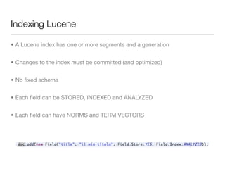 Indexing Lucene

• A Lucene index has one or more segments and a generation


• Changes to the index must be committed (and optimized)


• No ﬁxed schema


• Each ﬁeld can be STORED, INDEXED and ANALYZED


• Each ﬁeld can have NORMS and TERM VECTORS
 