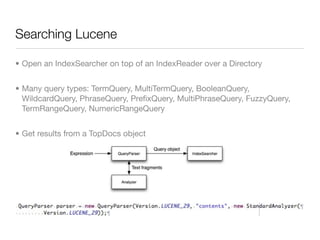 Searching Lucene

• Open an IndexSearcher on top of an IndexReader over a Directory


• Many query types: TermQuery, MultiTermQuery, BooleanQuery,
  WildcardQuery, PhraseQuery, PreﬁxQuery, MultiPhraseQuery, FuzzyQuery,
  TermRangeQuery, NumericRangeQuery


• Get results from a TopDocs object
 