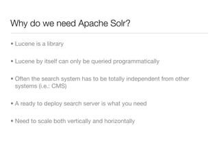 Why do we need Apache Solr?

• Lucene is a library

• Lucene by itself can only be queried programmatically

• Often the search system has to be totally independent from other
  systems (i.e.: CMS)

• A ready to deploy search server is what you need

• Need to scale both vertically and horizontally
 