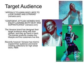 Target Audience
“APPEALS TO A MAN WHO LIKES TO
   LOOK SHARP AND STRIKING”
   (versace.com)

“CONFIDENT, STYLISH WOMEN WHO
   ENJOY LOOKING BOTH SEXY AND
   SOPHISTICATED” (versace.com)

The Versace brand has designed their
   target audience along with their
   clothes, and they go hand in hand.
   The brands products creates the
   lifestyle and the customers live this.

Recently however Versace has tried to
   expand their audience and brand
   creating collections for high street
   store, H&M.
 
