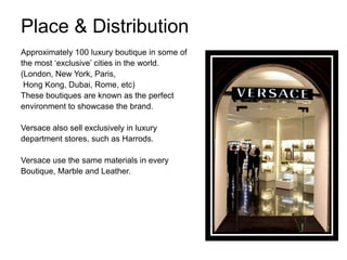 Place & Distribution
Approximately 100 luxury boutique in some of
the most „exclusive‟ cities in the world.
(London, New York, Paris,
 Hong Kong, Dubai, Rome, etc)
These boutiques are known as the perfect
environment to showcase the brand.

Versace also sell exclusively in luxury
department stores, such as Harrods.

Versace use the same materials in every
Boutique, Marble and Leather.
 