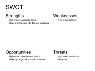 SWOT
Strengths                                       Weaknesses
 Well known successful brand.                     A lot of competition.
 Have branched out into different industries.




Opportunities                                   Threats
 High street collection (not H&M.)                High street replications.
 Make up range, adds to their perfumes.           Economy.
 