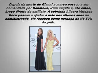 Depois da morte de Gianni a marca passou a ser
comandada por Donatella, irmã caçula e, até então,
braço direito do estilista. A sobrinha Allegra Versace
Beck passou a ajudar a mãe nos últimos anos na
administração, ela recebeu como herança do tio 50%
da grife.
 
