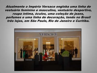 Atualmente o Império Versace engloba uma linha de
vestuário feminino e masculino, vestuário desportivo,
roupa íntima, óculos, uma coleção de jeans,
perfumes e uma linha de decoração, tendo no Brasil
três lojas, em São Paulo, Rio de Janeiro e Curitiba.
 