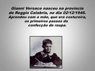 Gianni Versace nasceu na província
de Reggio Calabria, no dia 02/12/1946.
Aprendeu com a mãe, que era costureira,
os primeiros passos da
confecção de roupa.
 