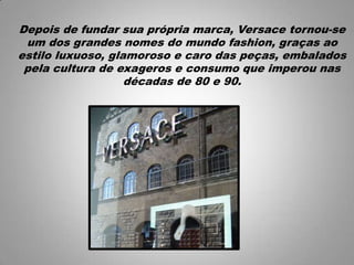 Depois de fundar sua própria marca, Versace tornou-se
um dos grandes nomes do mundo fashion, graças ao
estilo luxuoso, glamoroso e caro das peças, embalados
pela cultura de exageros e consumo que imperou nas
décadas de 80 e 90.
 